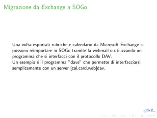 Migrazione da Exchange a SOGo

Una volta esportati rubriche e calendario da Microsoft Exchange si
possono reimportare in SOGo tramite la webmail o utilizzando un
programma che si interfacci con il protocollo DAV.
Un esempio ´ il programma ”dave” che permette di interfacciarsi
e
semplicemente con un server [cal,card,web]dav.

 