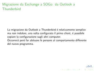 Migrazione da Exchange a SOGo: da Outlook a
Thunderbird

La migrazione da Outlook a Thunderbird ´ relativamente semplice
e
ma non indolore, una volta conﬁgurato il primo client, ´ possibile
e
copiare la conﬁgurazione sugli altri computer.
Occorrer´ per´ far abituare le persone al comportamento diﬀerente
a
o
del nuovo programma.

 
