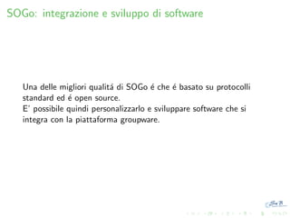 SOGo: integrazione e sviluppo di software

Una delle migliori qualit´ di SOGo ´ che ´ basato su protocolli
a
e
e
standard ed ´ open source.
e
E’ possibile quindi personalizzarlo e sviluppare software che si
integra con la piattaforma groupware.

 
