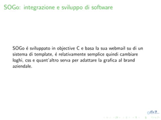 SOGo: integrazione e sviluppo di software

SOGo ´ sviluppato in objective C e basa la sua webmail su di un
e
sistema di template, ´ relativamente semplice quindi cambiare
e
loghi, css e quant’altro serva per adattare la graﬁca al brand
aziendale.

 