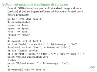 SOGo: integrazione e sviluppo di software
Essendo SOGo basato su protocolli standard (imap, caldav e
carddav) si pu´ sviluppare software ad hoc che si integri con il
o
nostro groupware.
my $d = HTTP::DAV->new();
$d->credentials(
-user => $user,
-pass => $pass,
-url
=> $url,
-realm => "SOGo"
);
$d->open( -url => $url )
or die("Couldn’t open $url: " .$d->message . "n");
$d->lock( -url => "$url", -timeout => "10m" )
or die "Cannot lockn";
if ( $d->put( -local => $dir . "/*", -url => $url ) ) {
print "Upload successfulln";
} else {
print "Upload error: " . $d->message . "n";
}
$d->unlock( -url => $url );

 