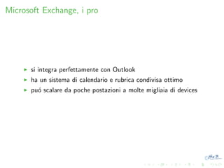 Microsoft Exchange, i pro

si integra perfettamente con Outlook
ha un sistema di calendario e rubrica condivisa ottimo
pu´ scalare da poche postazioni a molte migliaia di devices
o

 