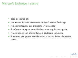 Microsoft Exchange, i contro

costi di licenza alti
per alcune features occorrono almeno 2 server Exchange
l’implementazione dei protocolli ´ ”fantasiosa”
e
il software antispam non ´ incluso e va acquistato a parte
e
l’integrazione con altri software ´ piuttosto complessa
e
´ pensato per grosse aziende e non si adatta bene alle piccole
e
realt´
a

 