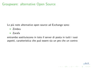 Groupware: alternative Open Source

Le pi´ note alternative open source ad Exchange sono:
u
Zimbra
Zarafa
entrambe sostituiscono in toto il server di posta in tutti i suoi
aspetti, caratteristica che pu´ essere sia un pro che un contro
o

 