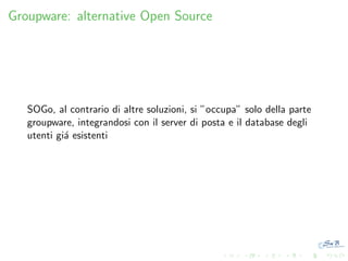 Groupware: alternative Open Source

SOGo, al contrario di altre soluzioni, si ”occupa” solo della parte
groupware, integrandosi con il server di posta e il database degli
utenti gi´ esistenti
a

 