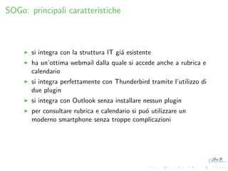 SOGo: principali caratteristiche

si integra con la struttura IT gi´ esistente
a
ha un’ottima webmail dalla quale si accede anche a rubrica e
calendario
si integra perfettamente con Thunderbird tramite l’utilizzo di
due plugin
si integra con Outlook senza installare nessun plugin
per consultare rubrica e calendario si pu´ utilizzare un
o
moderno smartphone senza troppe complicazioni

 