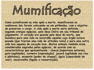 Como acreditavam na vida após a morte, mumificavam os
cadáveres dos faraós colocando-os em pirâmides, com o objetivo
de preservar o corpo. A vida após a morte seria definida,
segundo crenças egípcias, pelo deus Osíris em seu tribunal de
julgamento. O coração era pesado pelo deus da morte, que
mandava para uma vida na escuridão aqueles cujo órgão estava
pesado (que tiveram uma vida de atitudes ruins) e para uma outra
vida boa aqueles de coração leve. Muitos animais também eram
considerados sagrados pelos egípcios, de acordo com as
características que apresentavam : chacal (esperteza noturna),
gato (agilidade), carneiro (reprodução), jacaré (agilidade nos rios
e pântanos), serpente (poder de ataque), águia (capacidade de
voar), escaravelho (ligado a ressurreição).

 