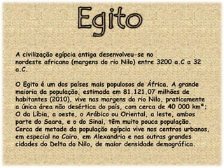 A civilização egípcia antiga desenvolveu-se no
nordeste africano (margens do rio Nilo) entre 3200 a.C a 32
a.C.
O Egito é um dos países mais populosos de África. A grande
maioria da população, estimada em 81.121,07 milhões de
habitantes (2010), vive nas margens do rio Nilo, praticamente
a única área não desértica do país, com cerca de 40 000 kmª;
O da Líbia, a oeste, o Arábico ou Oriental, a leste, ambos
parte do Saara, e o do Sinai, têm muito pouca população.
Cerca de metade da população egípcia vive nos centros urbanos,
em especial no Cairo, em Alexandria e nas outras grandes
cidades do Delta do Nilo, de maior densidade demográfica.

 