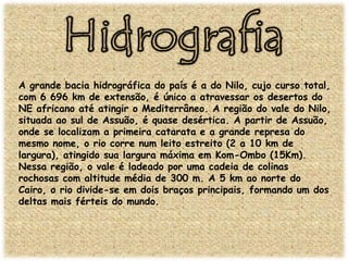 A grande bacia hidrográfica do país é a do Nilo, cujo curso total,
com 6 696 km de extensão, é único a atravessar os desertos do
NE africano até atingir o Mediterrâneo. A região do vale do Nilo,
situada ao sul de Assuão, é quase desértica. A partir de Assuão,
onde se localizam a primeira catarata e a grande represa do
mesmo nome, o rio corre num leito estreito (2 a 10 km de
largura), atingido sua largura máxima em Kom-Ombo (15Km).
Nessa região, o vale é ladeado por uma cadeia de colinas
rochosas com altitude média de 300 m. A 5 km ao norte do
Cairo, o rio divide-se em dois braços principais, formando um dos
deltas mais férteis do mundo.

 