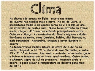 As chuvas são poucas no Egito, exceto nos meses
de inverno nas regiões mais a norte. Ao sul do Cairo, a
precipitação média é de apenas cerca de 2 a 5 mm ao ano,
em intervalos de muitos anos. Numa faixa estreita do litoral
norte, chega a 410 mm,concentrada principalmente entre
Outubro e Março. As montanhas do Sinai e algumas cidades
litorâneas ao norte, como Damieta, Baltim, Sidi Barrany e,
mais raramente, Alexandria, chegam a nevar durante o
inverno..
As temperaturas médias situam-se entre 27 e 32 °C no
verão, chegando a 43 °C no litoral do mar Vermelho, e entre
13 e 21 °C no inverno. Um vento constante de noroeste ajuda
a baixar a temperatura no litoral mediterrâneo. Outro vento,
o Khamsin, sopra do sul na primavera, trazendo areia e
poeira, e pode elevar a temperatura no deserto para mais
de 38 °C.

 