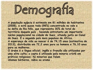 A população egípcia é estimada em 81 milhões de habitantes
(2008), e está quase toda (98%) concentrada no vale e
no delta do Rio Nilo, que representa 30% do total do
território daquele país , havendo entretanto um importante
núcleo populacional na cidade de Suez, situada junto ao Canal
de Suez. É o segundo país mais populoso de África.
A esperança de vida ao nascer é de 74,15 anos (estimativa de
2013), distribuída em 72,2 anos para os homens e 76,10 anos
para as mulheres.
O árabe é a língua oficial; inglês e francês são utilizados por
uma elite culta; o copta é utilizado pela minoria cristã em
práticas religiosas; há minorias que falam
idiomas bérberes, núbio ou oromo .

 