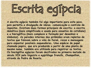 A escrita egípcia também foi algo importante para este povo,
pois permitiu a divulgação de ideias, comunicação e controle de
impostos. Existiam duas formas principais de escrita: a escrita
demótica (mais simplificada e usada para assuntos do cotidiano)
e a hieroglífica (mais complexa e formada por desenhos e
símbolos). As paredes internas das pirâmides eram repletas de
textos que falavam sobre a vida do faraó, rezas e mensagens
para espantar possíveis saqueadores. Uma espécie de papel
chamado papiro, que era produzido a partir de uma planta de
mesmo nome, também era utilizado para registrar os textos.
Os hieróglifos egípcios foram decifrados na primeira metade do
século XIX pelo linguista e egiptólogo francês, Champollion,
através da Pedra de Roseta.

 