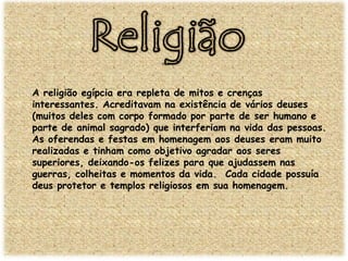 A religião egípcia era repleta de mitos e crenças
interessantes. Acreditavam na existência de vários deuses
(muitos deles com corpo formado por parte de ser humano e
parte de animal sagrado) que interferiam na vida das pessoas.
As oferendas e festas em homenagem aos deuses eram muito
realizadas e tinham como objetivo agradar aos seres
superiores, deixando-os felizes para que ajudassem nas
guerras, colheitas e momentos da vida. Cada cidade possuía
deus protetor e templos religiosos em sua homenagem.

 