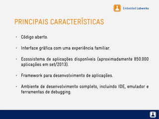 Embedded Labworks
PRINCIPAIS CARACTERÍSTICAS
✗ Código aberto.
✗ Interface gráfica com uma experiência familiar.
✗ Ecossistema de aplicações disponíveis (aproximadamente 850.000
aplicações em set/2013).
✗ Framework para desenvolvimento de aplicações.
✗ Ambiente de desenvolvimento completo, incluindo IDE, emulador e
ferramentas de debugging.
 