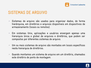 Embedded Labworks
SISTEMAS DE ARQUIVO
✗ Sistemas de arquivo são usados para organizar dados, de forma
hierárquica, em diretórios e arquivos disponíveis em dispositivos de
armazenamento (locais ou remotos).
✗ Em sistemas Unix, aplicações e usuários enxergam apenas uma
hierarquia única e global de arquivos e diretórios, que podem ser
compostos por diferentes sistemas de arquivo.
✗ Um ou mais sistemas de arquivo são montados em locais específicos
nesta hierarquia de diretórios.
✗ Quando montamos um sistema de arquivo em um diretório, chamados
este diretório de ponto de montagem.
 