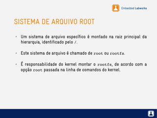 Embedded Labworks
SISTEMA DE ARQUIVO ROOT
✗ Um sistema de arquivo específico é montado na raiz principal da
hierarquia, identificado pelo /.
✗ Este sistema de arquivo é chamado de root ou rootfs.
✗ É responsabilidade do kernel montar o rootfs, de acordo com a
opção root passada na linha de comandos do kernel.
 