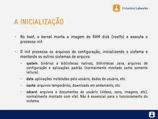 Embedded Labworks
A INICIALIZAÇÃO
✗ No boot, o kernel monta a imagem do RAM disk (rootfs) e executa o
processo init.
✗ O init processa os arquivos de configuração, inicializando o sistema e
montando os outros sistemas de arquivo:
✗ system: binários e bibliotecas nativas, bibliotecas Java, arquivos de
configuração e aplicações padrão (normalmente montado como somente
leitura).
✗ data: aplicações instaladas pelo usuário, dados do usuário, etc.
✗ cache: arquivos temporários, downloads em andamento, etc.
✗ sdcard: arquivos e documentos do usuário (vídeos, sons, imagens, etc),
normalmente montado com vfat. Não é essencial para o funcionamento do
sistema.
 