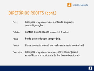 Embedded Labworks
DIRETÓRIOS ROOTFS (cont.)
/etc Link para /system/etc, contendo arquivos
de configuração.
/sbin Contém as aplicações ueventd e adbd.
/mnt Ponto de montagem temporária.
/root Home do usuário root, normalmente vazio no Android.
/vendor Link para /system/vendor, contendo arquivos
específicos do fabricante do hardware (opcional).
 