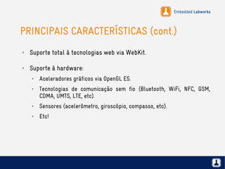 Embedded Labworks
PRINCIPAIS CARACTERÍSTICAS (cont.)
✗ Suporte total à tecnologias web via WebKit.
✗ Suporte à hardware:
✗ Aceleradores gráficos via OpenGL ES.
✗ Tecnologias de comunicação sem fio (Bluetooth, WiFi, NFC, GSM,
CDMA, UMTS, LTE, etc).
✗ Sensores (acelerômetro, giroscópio, compasso, etc).
✗ Etc!
 
