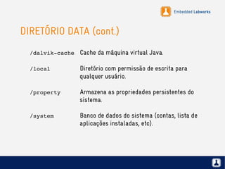 Embedded Labworks
DIRETÓRIO DATA (cont.)
/dalvik­cache Cache da máquina virtual Java.
/local Diretório com permissão de escrita para
qualquer usuário.
/property Armazena as propriedades persistentes do
sistema.
/system Banco de dados do sistema (contas, lista de
aplicações instaladas, etc).
 