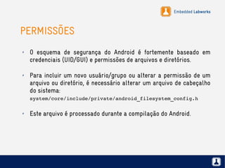 Embedded Labworks
PERMISSÕES
✗ O esquema de segurança do Android é fortemente baseado em
credenciais (UID/GUI) e permissões de arquivos e diretórios.
✗ Para incluir um novo usuário/grupo ou alterar a permissão de um
arquivo ou diretório, é necessário alterar um arquivo de cabeçalho
do sistema:
system/core/include/private/android_filesystem_config.h
✗ Este arquivo é processado durante a compilação do Android.
 