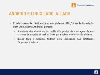 Embedded Labworks
ANDROID E LINUX LADO-A-LADO
✗ É relativamente fácil colocar um sistema GNU/Linux lado-a-lado
com um sistema Android, porque:
✗ A maioria dos diretórios do rootfs são pontos de montagem de um
sistema de arquivo virtual ou links para outros diretórios do sistema.
✗ Quase todo o sistema Android esta localizado nos diretórios
/system e /data.
 