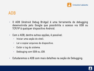 Embedded Labworks
ADB
✗ O ADB (Android Debug Bridge) é uma ferramenta de debugging
desenvolvida pelo Google que possibilita o acesso via USB ou
TCP/IP à qualquer dispositivo Android.
✗ Com o ADB, dentre outras opções, é possível:
✗ Iniciar uma seção do shell.
✗ Ler e copiar arquivos do dispositivo.
✗ Exibir o log do sistema.
✗ Debbuging com GDB ou JDB.
✗ Estudaremos o ADB com mais detalhes na seção de Debugging.
 
