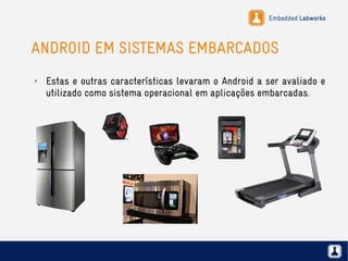 Embedded Labworks
ANDROID EM SISTEMAS EMBARCADOS
✗ Estas e outras características levaram o Android a ser avaliado e
utilizado como sistema operacional em aplicações embarcadas.
 