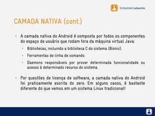 Embedded Labworks
CAMADA NATIVA (cont.)
✗ A camada nativa do Android é composta por todos os componentes
do espaço de usuário que rodam fora da máquina virtual Java:
✗ Bibliotecas, incluindo a biblioteca C do sistema (Bionic).
✗ Ferramentas de linha de comando.
✗ Daemons responsáveis por prover determinada funcionalidade ou
acesso à determinado recurso do sistema.
✗ Por questões de licença de software, a camada nativa do Android
foi praticamente escrita do zero. Em alguns casos, é bastante
diferente do que vemos em um sistema Linux tradicional!
 