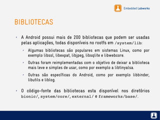 Embedded Labworks
BIBLIOTECAS
✗ A Android possui mais de 200 bibliotecas que podem ser usadas
pelas aplicações, todas disponíveis no rootfs em /system/lib:
✗ Algumas bibliotecas são populares em sistemas Linux, como por
exemplo libssl, libexpat, libjpeg, libsqlite e libwebcore.
✗ Outras foram reimplementadas com o objetivo de deixar a biblioteca
mais leve e simples de usar, como por exemplo a libtinyalsa.
✗ Outras são específicas do Android, como por exemplo libbinder,
libutils e liblog.
✗ O código-fonte das bibliotecas esta disponível nos diretórios
bionic/, system/core/, external/ e frameworks/base/.
 