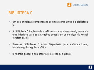 Embedded Labworks
BIBLIOTECA C
✗ Um dos principais componentes de um sistema Linux é a biblioteca
C.
✗ A biblioteca C implementa a API do sistema operacional, provendo
uma interface para as aplicações acessarem os serviços do kernel
(system calls).
✗ Diversas bibliotecas C estão disponíveis para sistemas Linux,
incluindo glibc, eglibc e uClibc.
✗ O Android possui a sua própria biblioteca C, a Bionic!
 