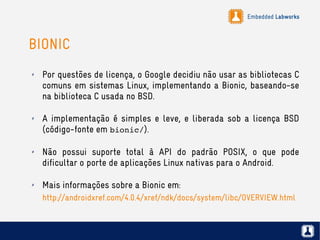 Embedded Labworks
BIONIC
✗ Por questões de licença, o Google decidiu não usar as bibliotecas C
comuns em sistemas Linux, implementando a Bionic, baseando-se
na biblioteca C usada no BSD.
✗ A implementação é simples e leve, e liberada sob a licença BSD
(código-fonte em bionic/).
✗ Não possui suporte total à API do padrão POSIX, o que pode
dificultar o porte de aplicações Linux nativas para o Android.
✗ Mais informações sobre a Bionic em:
http://androidxref.com/4.0.4/xref/ndk/docs/system/libc/OVERVIEW.html
 