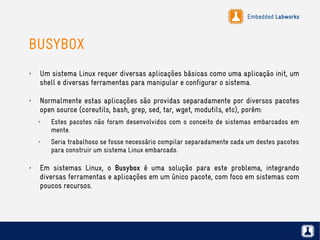 Embedded Labworks
BUSYBOX
✗ Um sistema Linux requer diversas aplicações básicas como uma aplicação init, um
shell e diversas ferramentas para manipular e configurar o sistema.
✗ Normalmente estas aplicações são providas separadamente por diversos pacotes
open source (coreutils, bash, grep, sed, tar, wget, modutils, etc), porém:
✗ Estes pacotes não foram desenvolvidos com o conceito de sistemas embarcados em
mente.
✗ Seria trabalhoso se fosse necessário compilar separadamente cada um destes pacotes
para construir um sistema Linux embarcado.
✗
Em sistemas Linux, o Busybox é uma solução para este problema, integrando
diversas ferramentas e aplicações em um único pacote, com foco em sistemas com
poucos recursos.
 