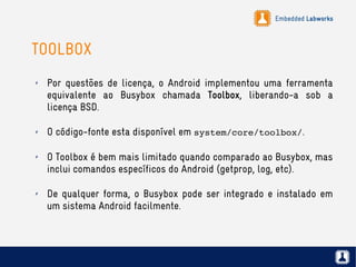 Embedded Labworks
TOOLBOX
✗ Por questões de licença, o Android implementou uma ferramenta
equivalente ao Busybox chamada Toolbox, liberando-a sob a
licença BSD.
✗ O código-fonte esta disponível em system/core/toolbox/.
✗ O Toolbox é bem mais limitado quando comparado ao Busybox, mas
inclui comandos específicos do Android (getprop, log, etc).
✗ De qualquer forma, o Busybox pode ser integrado e instalado em
um sistema Android facilmente.
 