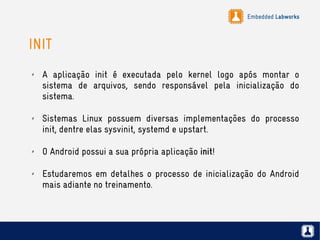 Embedded Labworks
INIT
✗ A aplicação init é executada pelo kernel logo após montar o
sistema de arquivos, sendo responsável pela inicialização do
sistema.
✗ Sistemas Linux possuem diversas implementações do processo
init, dentre elas sysvinit, systemd e upstart.
✗ O Android possui a sua própria aplicação init!
✗ Estudaremos em detalhes o processo de inicialização do Android
mais adiante no treinamento.
 