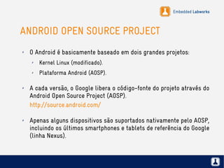 Embedded Labworks
ANDROID OPEN SOURCE PROJECT
✗ O Android é basicamente baseado em dois grandes projetos:
✗ Kernel Linux (modificado).
✗ Plataforma Android (AOSP).
✗ A cada versão, o Google libera o código-fonte do projeto através do
Android Open Source Project (AOSP).
http://source.android.com/
✗ Apenas alguns dispositivos são suportados nativamente pelo AOSP,
incluindo os últimos smartphones e tablets de referência do Google
(linha Nexus).
 