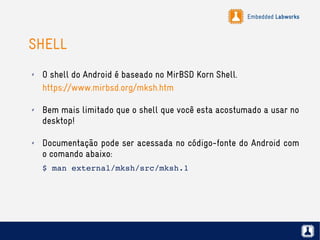 Embedded Labworks
SHELL
✗ O shell do Android é baseado no MirBSD Korn Shell.
https://www.mirbsd.org/mksh.htm
✗ Bem mais limitado que o shell que você esta acostumado a usar no
desktop!
✗ Documentação pode ser acessada no código-fonte do Android com
o comando abaixo:
$ man external/mksh/src/mksh.1
 
