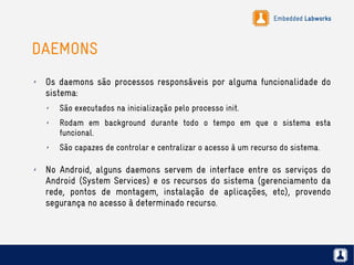 Embedded Labworks
DAEMONS
✗ Os daemons são processos responsáveis por alguma funcionalidade do
sistema:
✗ São executados na inicialização pelo processo init.
✗ Rodam em background durante todo o tempo em que o sistema esta
funcional.
✗ São capazes de controlar e centralizar o acesso à um recurso do sistema.
✗ No Android, alguns daemons servem de interface entre os serviços do
Android (System Services) e os recursos do sistema (gerenciamento da
rede, pontos de montagem, instalação de aplicações, etc), provendo
segurança no acesso à determinado recurso.
 