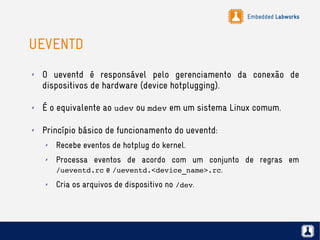 Embedded Labworks
UEVENTD
✗ O ueventd é responsável pelo gerenciamento da conexão de
dispositivos de hardware (device hotplugging).
✗ É o equivalente ao udev ou mdev em um sistema Linux comum.
✗ Princípio básico de funcionamento do ueventd:
✗ Recebe eventos de hotplug do kernel.
✗ Processa eventos de acordo com um conjunto de regras em
/ueventd.rc e /ueventd.<device_name>.rc.
✗ Cria os arquivos de dispositivo no /dev.
 