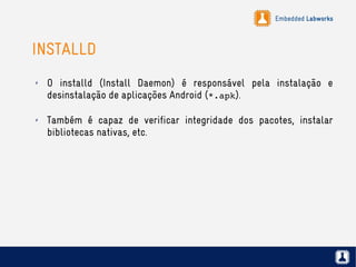 Embedded Labworks
INSTALLD
✗ O installd (Install Daemon) é responsável pela instalação e
desinstalação de aplicações Android (*.apk).
✗ Também é capaz de verificar integridade dos pacotes, instalar
bibliotecas nativas, etc.
 