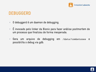 Embedded Labworks
DEBUGGERD
✗ O debuggerd é um daemon de debugging.
✗ É invocado pelo linker da Bionic para fazer análise postmortem de
um processo que finalizou de forma inesperada.
✗ Gera um arquivo de debugging em /data/tombstones e
possibilita o debug via gdb.
 