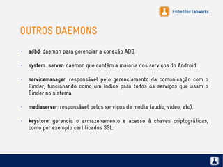 Embedded Labworks
OUTROS DAEMONS
✗ adbd: daemon para gerenciar a conexão ADB.
✗ system_server: daemon que contém a maioria dos serviços do Android.
✗ servicemanager: responsável pelo gerenciamento da comunicação com o
Binder, funcionando como um índice para todos os serviços que usam o
Binder no sistema.
✗ mediaserver: responsável pelos serviços de media (audio, video, etc).
✗ keystore: gerencia o armazenamento e acesso à chaves criptográficas,
como por exemplo certificados SSL.
 