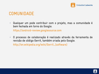 Embedded Labworks
COMUNIDADE
✗ Qualquer um pode contribuir com o projeto, mas a comunidade é
bem fechada em torno do Google.
https://android-review.googlesource.com
✗ O processo de colaboração é realizado através da ferramenta de
revisão de código Gerrit, também criada pelo Google.
http://en.wikipedia.org/wiki/Gerrit_(software)
 