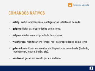 Embedded Labworks
COMANDOS NATIVOS
✗ netcfg: exibir informações e configurar as interfaces de rede.
✗ getprop: listar as propriedades do sistema.
✗ setprop: mudar uma propriedade do sistema.
✗ watchprops: monitorar em tempo-real as propriedades do sistema
✗ getevent: monitorar os eventos de dispositivos de entrada (teclado,
touchscreen, mouse, botão, etc).
✗ sendevent: gerar um evento para o sistema.
 