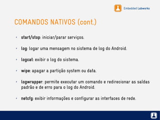 Embedded Labworks
COMANDOS NATIVOS (cont.)
✗ start/stop: iniciar/parar serviços.
✗ log: logar uma mensagem no sistema de log do Android.
✗ logcat: exibir o log do sistema.
✗ wipe: apagar a partição system ou data.
✗ logwrapper: permite executar um comando e redirecionar as saídas
padrão e de erro para o log do Android.
✗ netcfg: exibir informações e configurar as interfaces de rede.
 