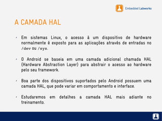 Embedded Labworks
A CAMADA HAL
✗ Em sistemas Linux, o acesso à um dispositivo de hardware
normalmente é exposto para as aplicações através de entradas no
/dev ou /sys.
✗ O Android se baseia em uma camada adicional chamada HAL
(Hardware Abstraction Layer) para abstrair o acesso ao hardware
pelo seu framework.
✗ Boa parte dos dispositivos suportados pelo Android possuem uma
camada HAL, que pode variar em comportamento e interface.
✗ Estudaremos em detalhes a camada HAL mais adiante no
treinamento.
 