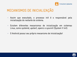 Embedded Labworks
MECANISMOS DE INICIALIZAÇÃO
✗ Assim que executado, o processo init é o responsável pela
inicialização do restante do sistema.
✗ Existem diferentes mecanismos de inicialização em sistemas
Linux, como systemd, upstart, openrc e sysvinit (System V Init).
✗ O Android possui seu próprio mecanismo de inicialização!
 