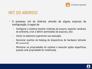Embedded Labworks
INIT DO ANDROID
✗ O processo init do Android, através de alguns arquivos de
configuração, é capaz de:
✗ Configurar o sistema (montar sistemas de arquivo, exportar variáveis
de ambiente, criar e definir permissões de arquivos, etc).
✗ Iniciar os daemons e gerenciar sua execução.
✗ Gerenciar eventos de hotplug de dispositivos de hardware (através
do ueventd).
✗ Monitorar as propriedades do sistema e executar ações específicas
quando uma propriedade for modificada.
 