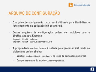Embedded Labworks
ARQUIVO DE CONFIGURAÇÃO
✗ O arquivo de configuração init.rc é utilizado para flexibilizar o
funcionamento da aplicação init do Android.
✗ Outros arquivos de configuração podem ser incluídos com a
diretiva import. Exemplo:
import /init.usb.rc
import /init.${ro.hardware}.rc
✗ A propriedade ro.hardware é setada pelo processo init lendo do
sistema na ordem abaixo:
✗ Variável androidboot.hardware na linha de comandos do kernel.
✗ Campo Hardware do arquivo /proc/cpuinfo.
 