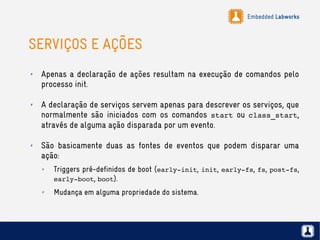 Embedded Labworks
SERVIÇOS E AÇÕES
✗ Apenas a declaração de ações resultam na execução de comandos pelo
processo init.
✗ A declaração de serviços servem apenas para descrever os serviços, que
normalmente são iniciados com os comandos start ou class_start,
através de alguma ação disparada por um evento.
✗ São basicamente duas as fontes de eventos que podem disparar uma
ação:
✗ Triggers pré-definidos de boot (early­init, init, early­fs, fs, post­fs,
early­boot, boot).
✗ Mudança em alguma propriedade do sistema.
 